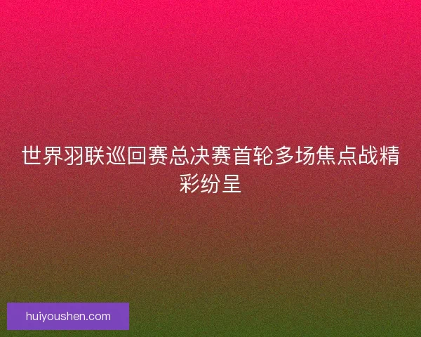 世界羽联巡回赛总决赛首轮多场焦点战精彩纷呈
