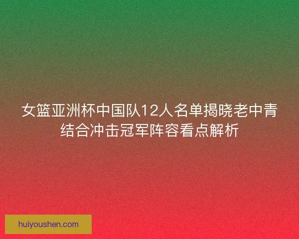 女篮亚洲杯中国队12人名单揭晓老中青结合冲击冠军阵容看点解析
