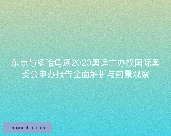 东京与多哈角逐2020奥运主办权国际奥委会申办报告全面解析与前景观察