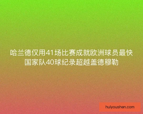 哈兰德仅用41场比赛成就欧洲球员最快国家队40球纪录超越盖德穆勒