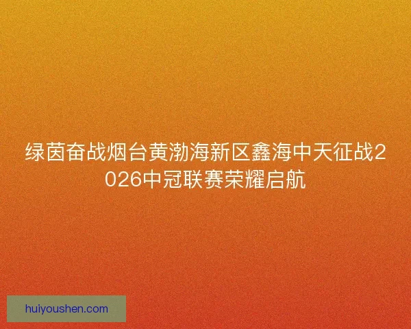 绿茵奋战烟台黄渤海新区鑫海中天征战2026中冠联赛荣耀启航